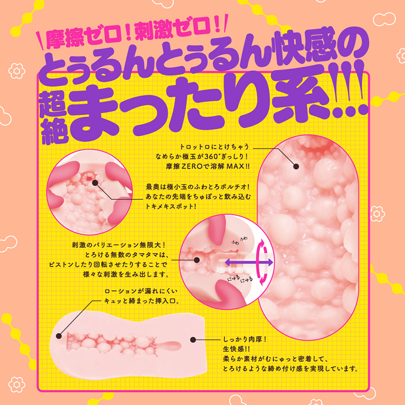 ゼロ!刺激ゼロ!とぅるんとぅるん快感の絶まったり系!!!トロットロにとけちゃうなめらか玉が360 ぎっしり!摩擦 ZEROで溶解MAX!!最奥は極小玉のふわとろ!あなたの先端をちゅぽっと飲み込むトキメキスポット!刺激のバリエーション無限大!とろける無数のタマタマは、ピストンしたり回転させたりすることで様々な刺激を生み出しますふわふわキュッと締まった挿入口。ローションが漏れにくい。にゅるしっかり肉厚!生快感!!柔らか素材がむにゅっと密着してとろけるような締め付け感を実現しています。