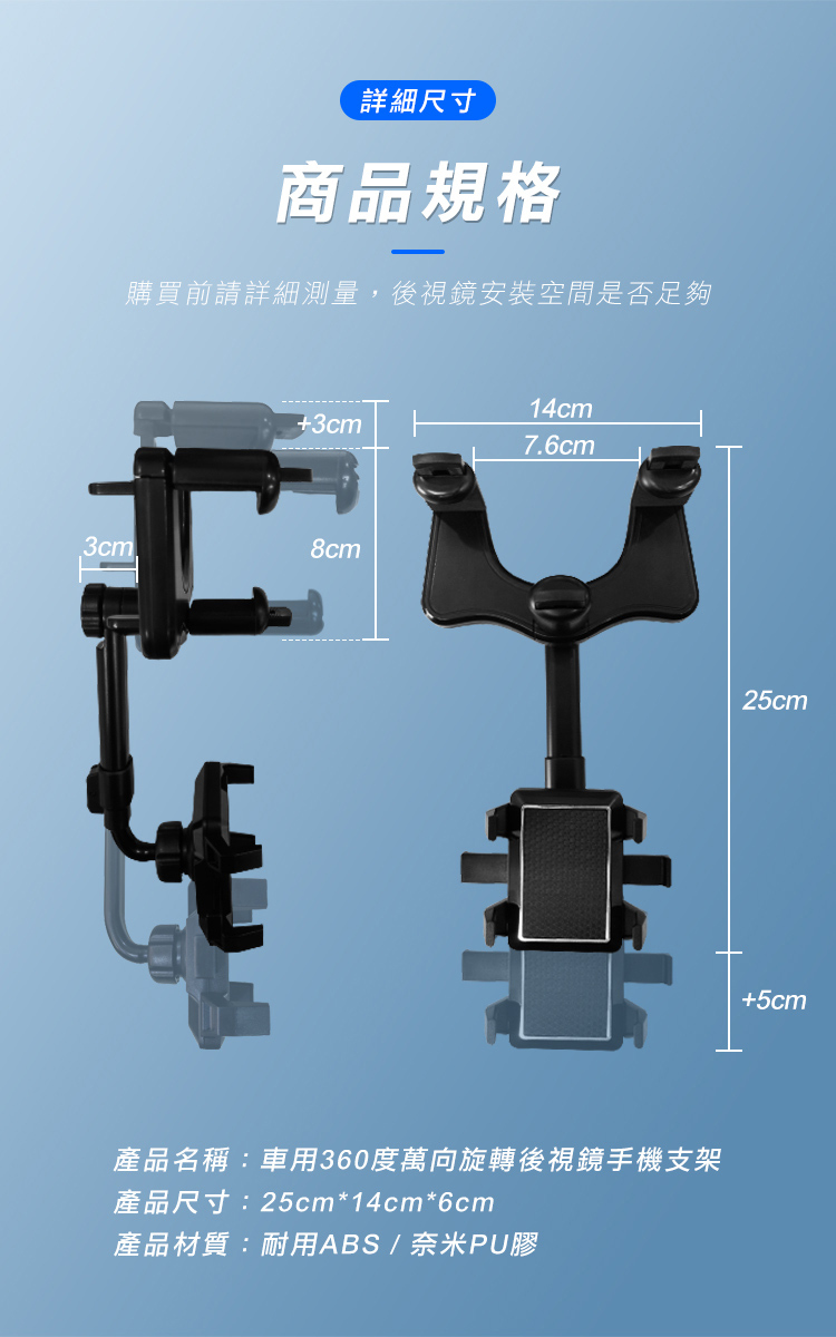 詳細尺寸商品規格購買前請詳細測量,後視鏡安裝空間是否足夠14cm+3cm7.6cm3cm8cm產品名稱:車用360度萬向旋轉後視鏡手機支架產品尺寸:25cm*14cm*6cm產品材質:耐用ABS/奈米PU膠25cm+5cm