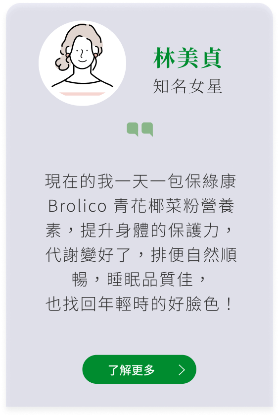 女星林美貞推薦Brolico保綠康，綠花椰菜多醣體、青花菜植化素：一包保綠康 Brolico 青花椰菜粉營養素，提升身體的保護力，代謝變好了，排便自然順暢，睡眠品質佳， 也找回年輕時的好臉色！