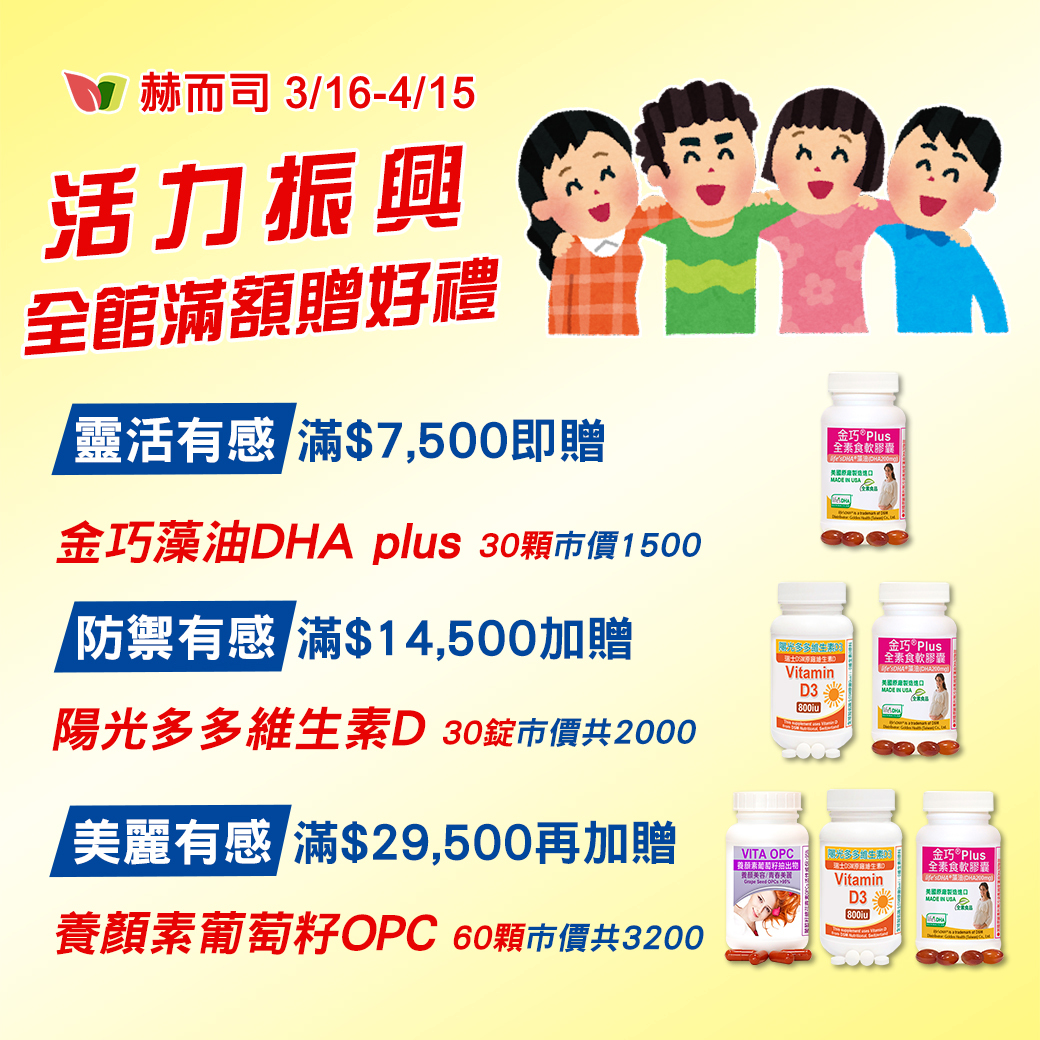 赫而司活力振興全館滿額贈好禮(總市價$3200)：【靈活有感】金巧藻油DHA plus(30顆*1罐)、【防禦有感】陽光多多維生素D (30錠*1罐) 、【美麗有感】養顏素葡萄籽OPC(60顆*1罐)