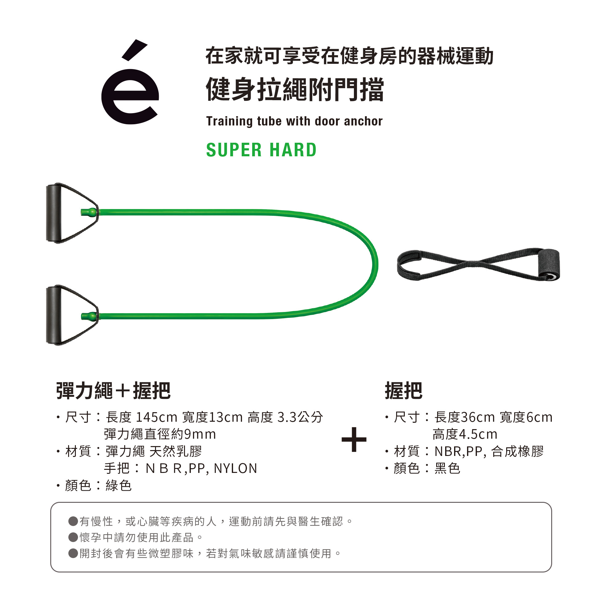 在家就可享受在健身房的器械運動健身拉繩附門擋彈力繩+握把Training tube with door anchorSUPER HARD尺寸長度 145cm 寬度13cm 高度 3.3公分彈力繩直徑約9mm材質:彈力繩 天然乳膠手把:NBR,PP, NYLON顏色:綠色有慢性,或心臟等疾病的人,運動前請先與醫生確認懷孕請勿使用此產品。開封後會有些微塑膠味,若對氣味敏感請謹慎使用。握把尺寸:長度36cm 寬度6cm高度4.5cm+材質:NBR,PP, 合成橡膠顏色:黑色