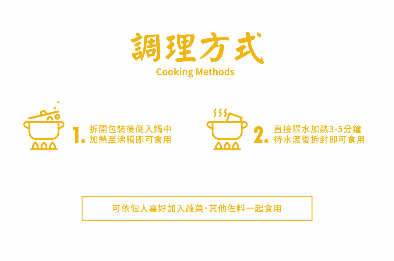 調理方式Cooking Methods拆開包裝後倒入鍋中 加熱至沸騰即可食用2.直接隔水加熱3-5分鐘待水滾後拆封即可食用可依個人喜好加入蔬菜、其他佐料一起食用