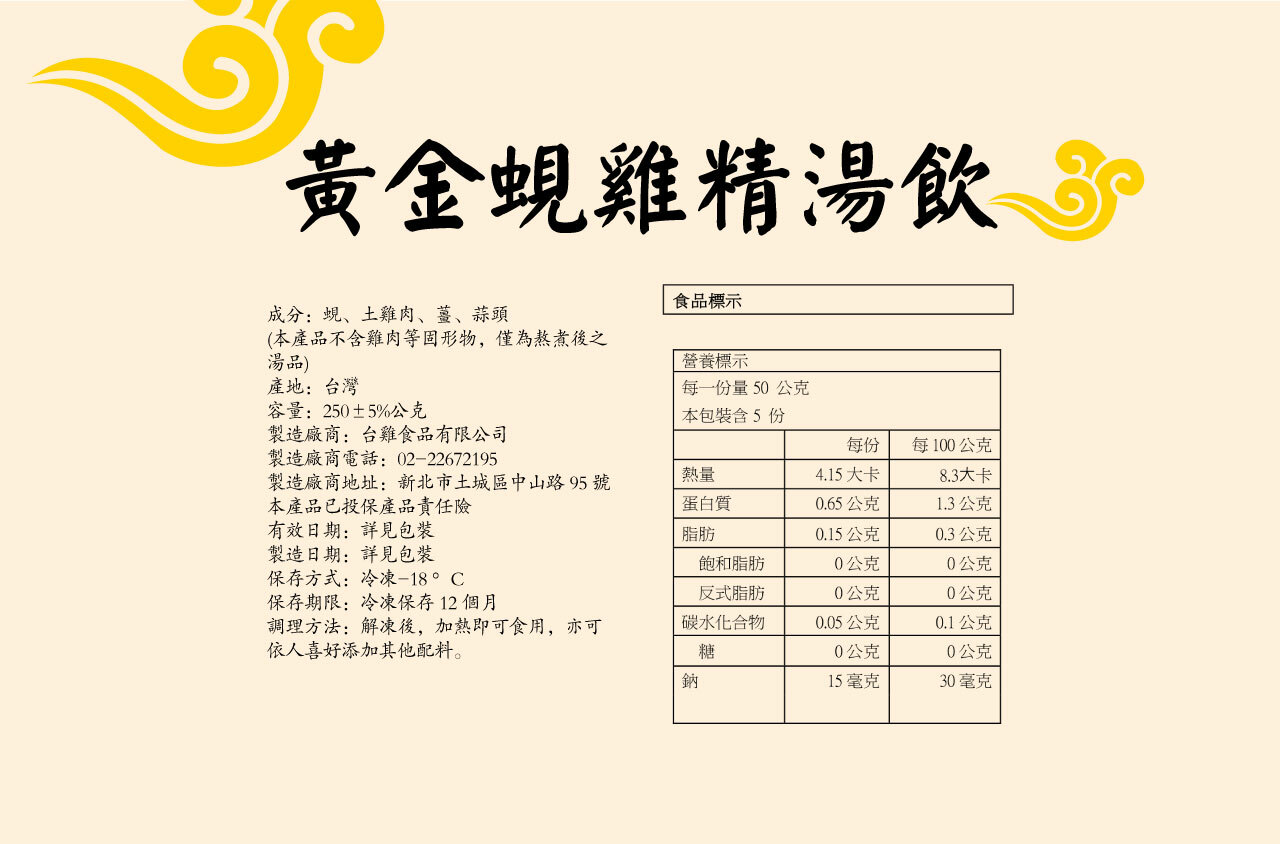 黃金蜆雞精湯飲成分:蜆、土雞肉、薑、蒜頭(本產品不含雞肉等固形物,僅為熬煮後之湯品)產地:台灣食品標示營養標示每一份量50公克容量:250±5%公克本包裝含5份製造廠商:台雞食品有限公司每份每100公克製造廠商電話: 02-22672195製造廠商地址:新北市土城區中山路95號本產品已投保產品責任熱量4.15大卡8.3大卡蛋白質0.65公克1.3公克有效日期:詳見包裝脂肪0.15公克0.3公克製造日期:詳見包裝飽和脂肪0公克0公克保存方式:冷凍-18°C反式脂肪0公克0公克保存期限:冷凍保存12個月調理方法:解凍後,加熱即可食用,亦可碳水化合物0.05公克0.1公克依人喜好添加其他配料。糖0公克公克鈉15毫克30毫克