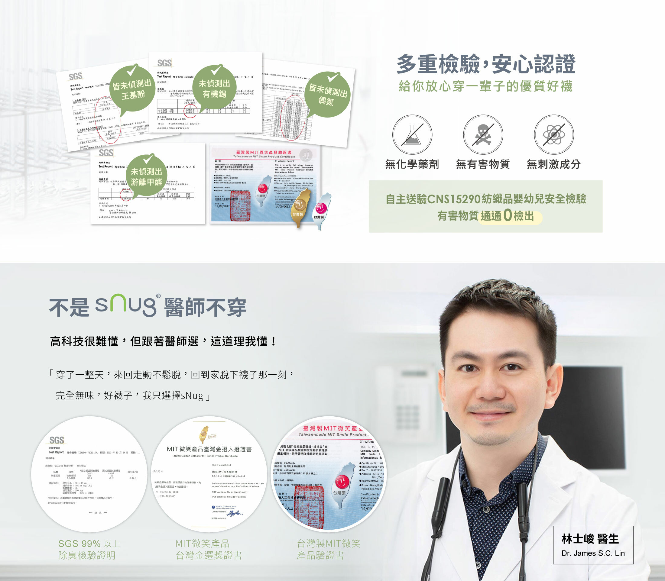 多重檢驗,安心認證給你放心穿一輩子的優質好襪無化學藥劑,無有害物質,無刺激成分,自主送驗CNS15290紡織品嬰幼兒安全檢驗有害物質通通0檢出不是sNug醫師不穿穿一天來回走動不鬆脫回到家脫下襪子那刻,完全無味,好襪子,我只選sNug!林士峻醫生推薦