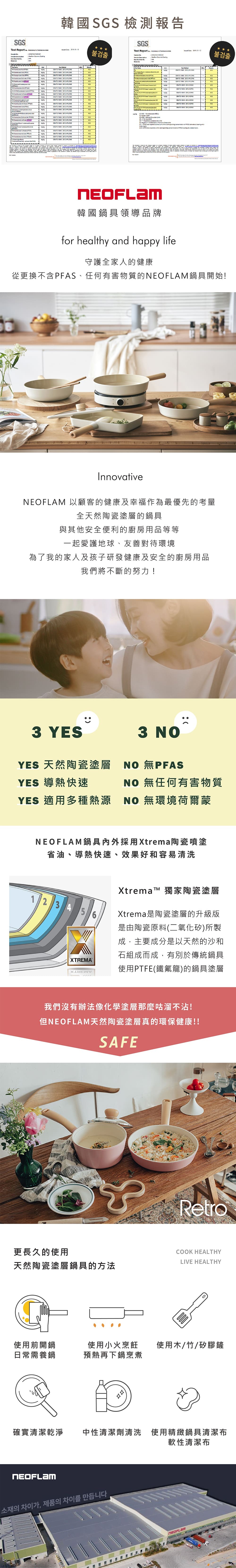 GS Report        韓國 SGS 檢測報告SGS   불검출 Report  Test Test                                                             TE               S            the       as the             NO  NO   1NO韓國鍋具領導品牌for healthy and happy life守護全家人的健康從更換不含PFAS、任何有害物質的鍋具開始!InnovativeNEOFLAM 以顧客的健康及幸福作為最優先的考量全天然陶瓷塗層的鍋具與其他安全便利的廚房用品等等一起愛護地球、友善對待環境為了我的家人及孩子研發健康及安全的廚房用品我們將不斷的努力!3 YES3 NOYES 天然陶瓷塗層YES 導熱快速YES 適用種熱源NO #PFASNO 無任何有害物質NO 無環境荷爾蒙NEOFLAM鍋具採用Xtrema陶瓷噴塗省油、導熱快速、效果好和容易清洗123456XTREMAXtrema 獨家陶瓷塗層Xtrema是陶瓷塗層的升級版是由陶瓷原料(二氧化矽)所製成,主要成分是以天然的沙和石組成而成,有別於傳統鍋具使用PTFE(鐵氟龍)的鍋具塗層我們沒有辦法像化學塗層那麼咕溜不沾!但NEOFLAM天然陶瓷塗層真的環保健康!!SAFERetro更長久的使用COOK HEALTHYLIVE HEALTHY天然陶瓷塗層鍋具的方法使用前開鍋使用小火烹飪 使用木/竹/矽膠鏟日常需養鍋預熱再下鍋烹煮多確實清潔乾淨中性清潔劑清洗 使用精緻鍋具清潔布NEOFLAM소재의 차이가, 제품의 차이를 만듭니다軟性清潔布불검출