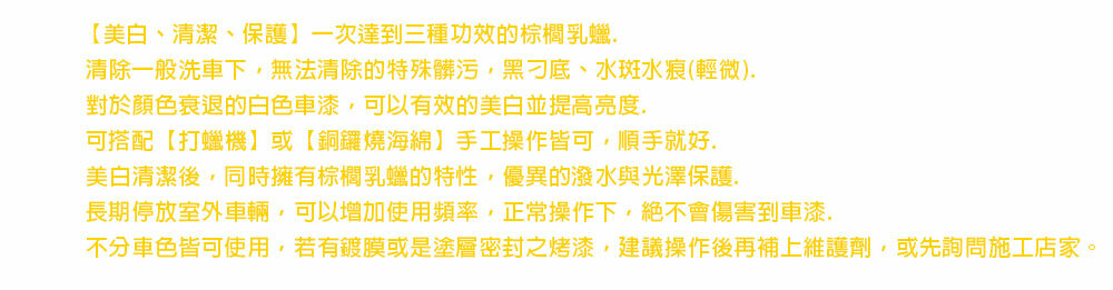 【美白、清潔、保護】一次達到三種功效的棕櫚乳蠟清除一般洗車下,無法清除的特殊髒污,黑刁底、水斑水痕(輕微)對於顏色衰退的白色車漆,可以有效的美白並提高亮度.可搭配【打蠟機】或【銅鑼燒海綿】手工操作皆可,順手就好.美白清潔後,同時擁有棕櫚乳蠟的特性,優異的潑水與光澤保護.長期停放室外車輛,可以增加使用頻率,正常操作下,絕不會傷害到車漆.不分車色皆可使用,若有鍍膜或是塗層密封之烤漆,建議操作後再補上維護劑,或先詢問施工店家。