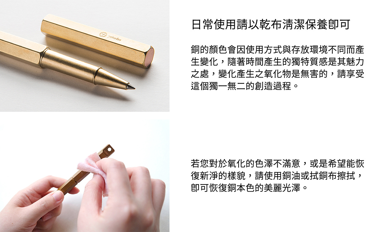 日常使用請以乾布清潔保養即可。銅的顏色會因使用方式與存放環境不同而產生變化,隨著時間產生的獨特質感是其魅力之處,變化產生之氧化物是無害的,請享受這個獨一無二的創造過程。若您對於氧化的色澤不滿意,或是希望能恢復新淨的樣貌,請使用銅油與厚紙巾擦拭,即可恢復銅本色的美麗光澤。