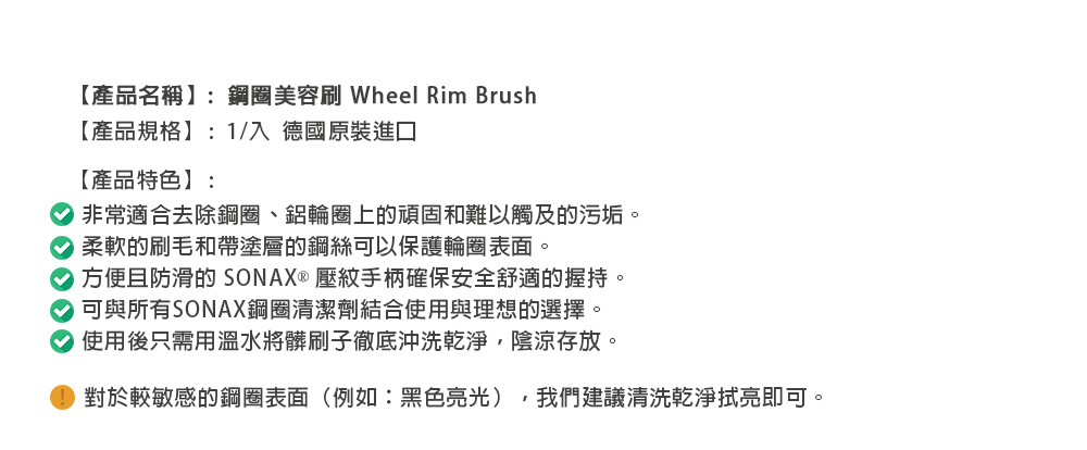 【產品名稱】:鋼圈美容 Wheel Rim Brush【產品規格】:1/ 德國原裝進口【產品特色】:非常適合去除鋼圈、鋁輪圈上的頑固和難以觸及的污垢。柔軟的刷毛和帶塗層的鋼絲可以保護輪圈表面。方便且防滑的 SONAX  壓紋手柄確保安全舒適的握持。可與所有SONAX鋼圈清潔劑結合使用與理想的選擇。使用後只需用溫水將髒刷子徹底沖洗乾淨陰涼存放。對於較敏感的鋼圈表面(例如:黑色亮光),我們建議清洗乾淨拭亮即可。