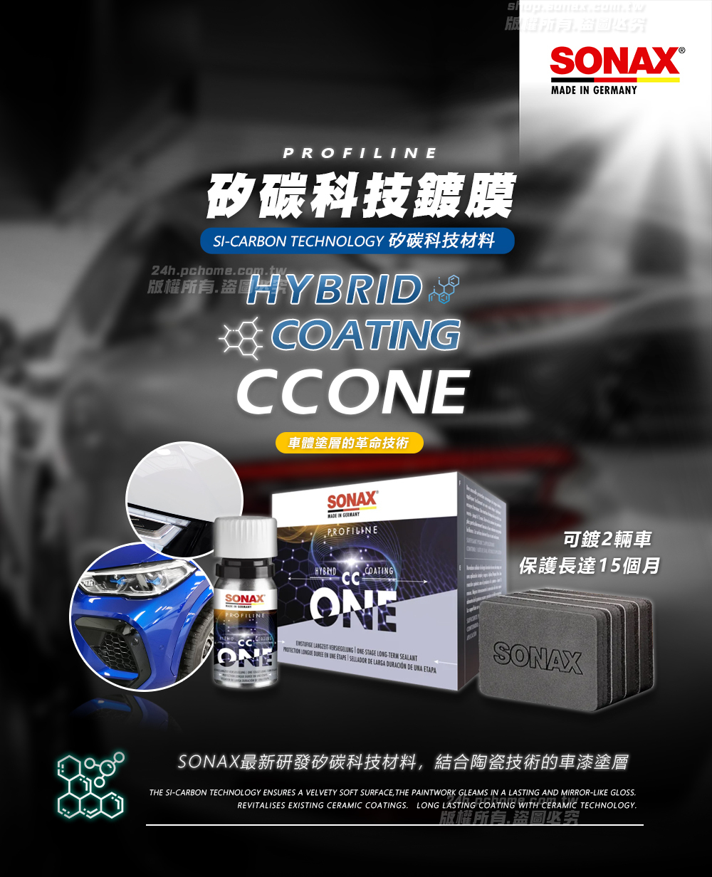 PROFILE碳科技鍍膜SICARON TECHNOLOGY 矽碳科技材料24hpchomecomtw.版權所有 HYBRIDB CCONE車體塗層的革命技術SONAX IN PROFILINEMADE IN GERMANYSONAXPROFILINEHYBRIDCCCOATINGONE   ONE STAGE LONG-TERM SEALANT   EN   SELLADOR DE LARGA DURACIÓN DE UNA ETAPA可鍍2輛車保護長達15個月SONAX最新研發矽碳科技材料結合陶瓷技術的車漆塗層THE SI-CARBON TECHNOLOGY ENSURES A VELVETY SOFT SURFACE, THE PAINTWORK GLEAMS IN A LASTING AND MIRROR-LIKE GLOSS.REVITALISES EXISTING CERAMIC COATINGS. LONG LASTING COATING WITH CERAMIC TECHNOLOGY.