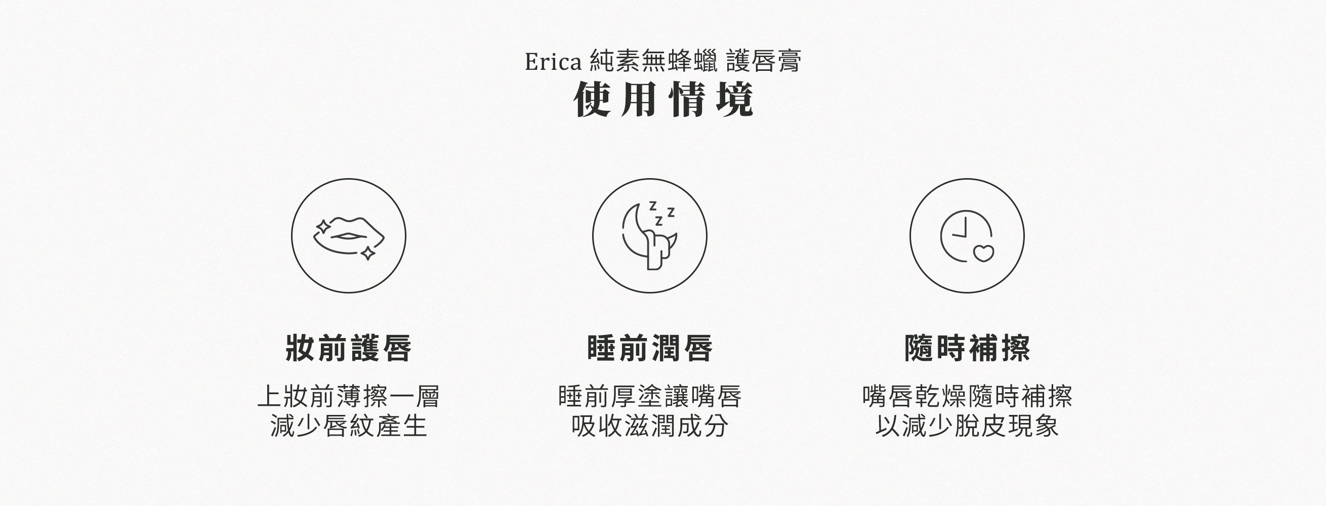 Erica純素無蜂蠟護唇膏使用情境，上妝前薄擦一層，減少唇紋產生。睡前厚塗讓嘴唇吸收滋潤成分。嘴唇乾燥隨時補擦，以減少脫皮現象。