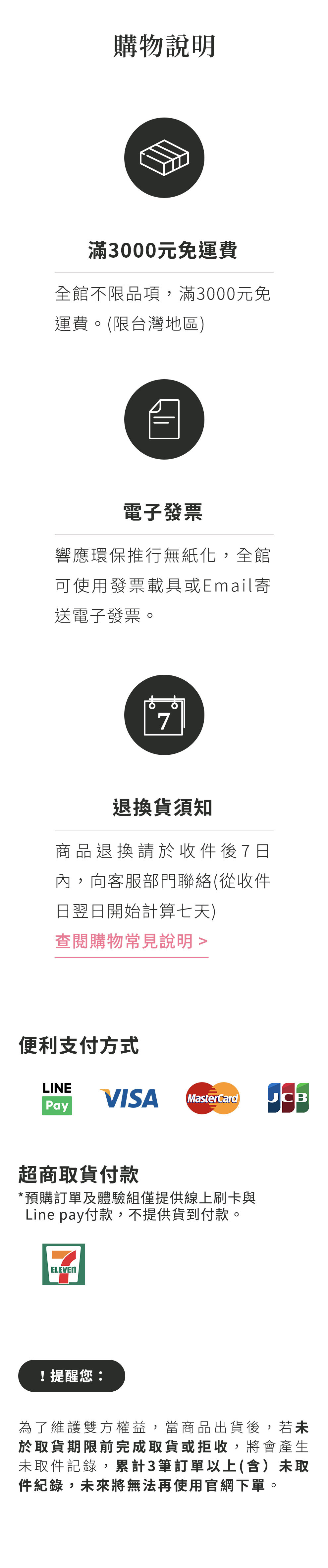 購物說明：全館不限品項，滿三千元免運費，僅限台灣地區。響應環保推行無紙化，全館可使用發票載具或E-mail寄送電子發票。商品退換貨，請於收件翌日起七日內，向客服部門聯絡。便利支付方式，LinaPay、VISA、MasterCard、JCB、超商取貨付款，注意事項：預購訂單及體驗組僅提供線上刷卡與Linepay付款，不提供貨到付款。為了維護雙方權益，當商品出貨後，若未於取貨期限前完成取貨或拒收，將會產生未取件紀錄，累計三筆訂單以上(含)未取件紀錄，未來將無法再使用官網下單。