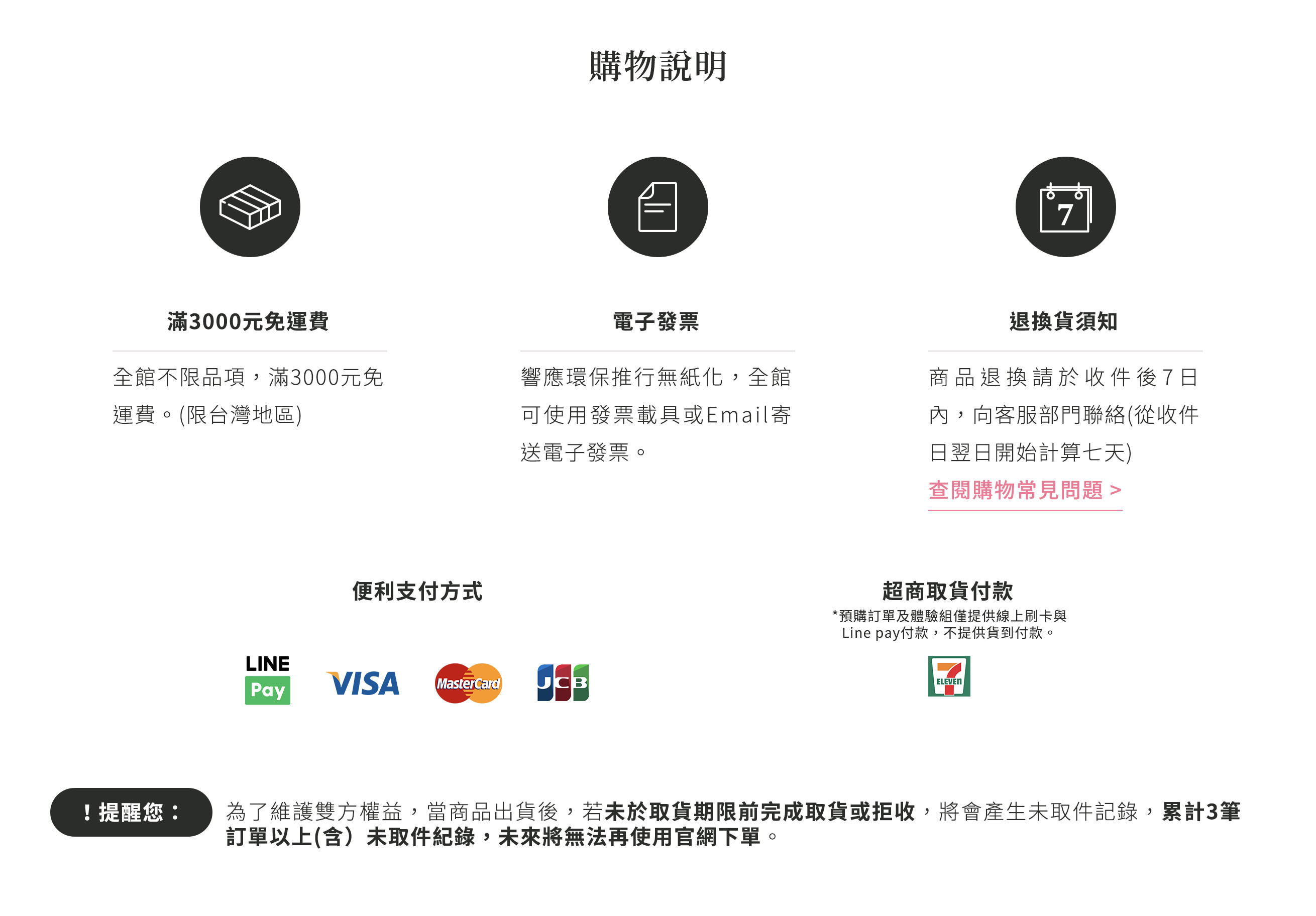 購物說明：全館不限品項，滿三千元免運費，僅限台灣地區。響應環保推行無紙化，全館可使用發票載具或E-mail寄送電子發票。商品退換貨，請於收件翌日起七日內，向客服部門聯絡。便利支付方式，LinaPay、VISA、MasterCard、JCB、超商取貨付款，注意事項：預購訂單及體驗組僅提供線上刷卡與Linepay付款，不提供貨到付款。為了維護雙方權益，當商品出貨後，若未於取貨期限前完成取貨或拒收，將會產生未取件紀錄，累計三筆訂單以上(含)未取件紀錄，未來將無法再使用官網下單。