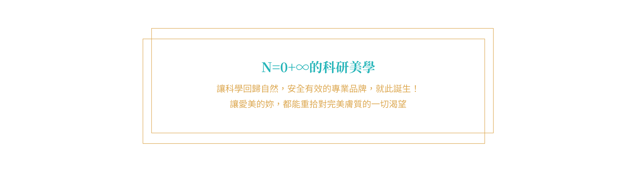 N=0+∞的科研美學 讓科學回歸自然，安全有效的專業品牌，就此誕生！ 讓愛美的妳，都能重拾對完美膚質的一切渴望