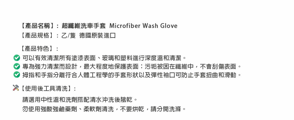 【產品名稱:超洗車手套 Microfiber Wash Glove【產品規格】:乙/隻 德國原裝進口【產品特色】:可以有效清潔所有塗漆表面、玻璃和塑料進行深度溫和清潔。專為強力清潔而設計,最大程度地保護表面:污垢被困在纖維中,不會刮傷表面。拇指和手指分離符合人體工程學的手套形狀以及彈性袖口可防止手套扭曲和滑動。【使用後工具清洗】:請選用中性溫和洗劑搭配清水沖洗後陰乾。勿使用強酸強鹼藥劑、柔軟劑清洗,不要烘乾,請分開洗滌。