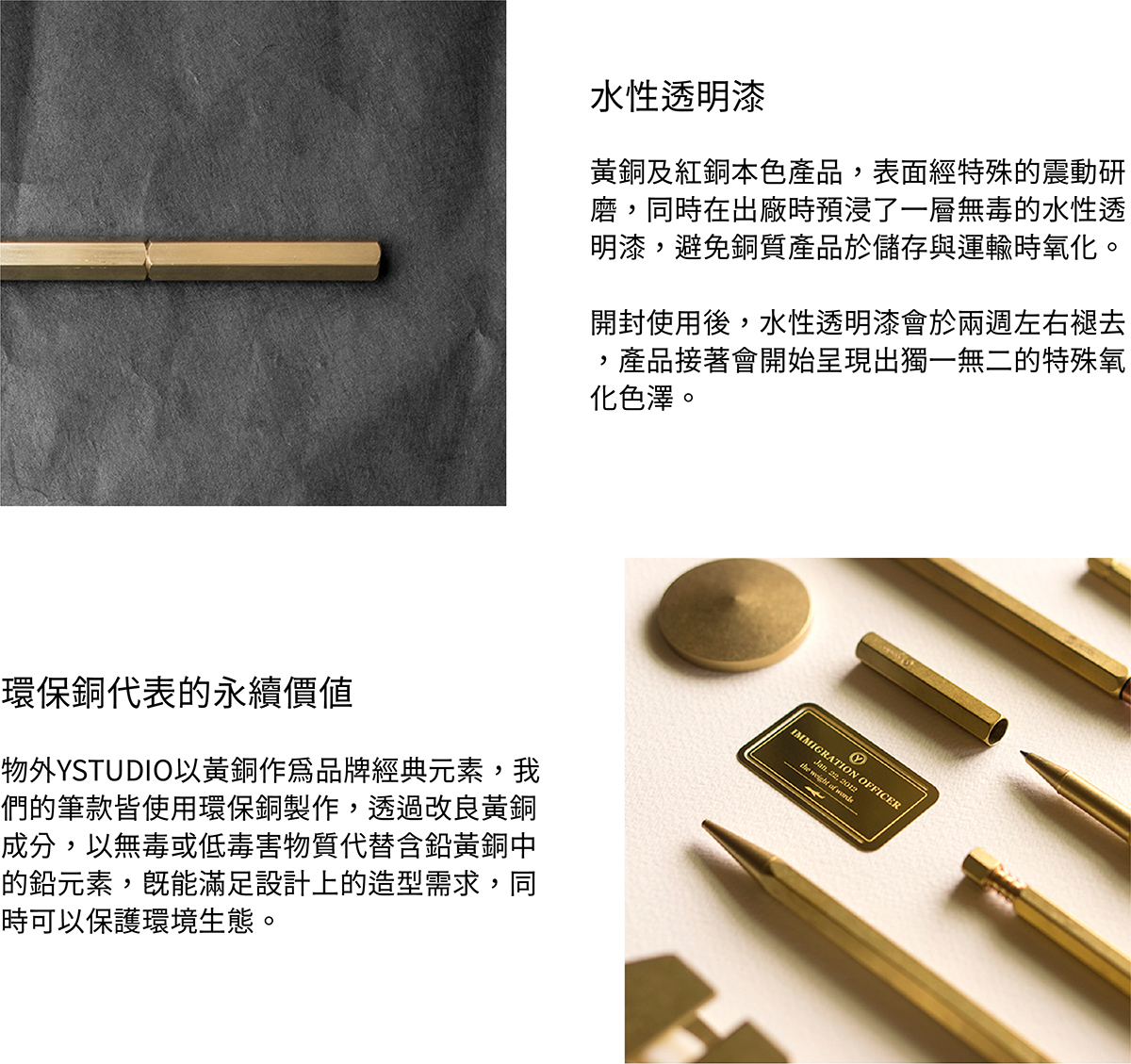 水性透明漆,黃銅及紅銅本色產品,表面經過特殊的震動研磨,同時在出廠時預浸了一層無毒的水性透明漆,避免銅質產品於儲存與運輸時氧化。開封使用後,水性透明漆會於兩週左右褪去,產品接著會開始呈現出獨一無二的特殊氧化色澤。環保銅,物外YSTUDIO以黃銅作為品牌經典元素,我們的筆款皆使用環保銅製作,透過改良黃銅成分,以無毒或低毒害物質代替含鉛黃銅中的鉛元素,既能滿足設計上的造型需求,同時可以保護環境生態。