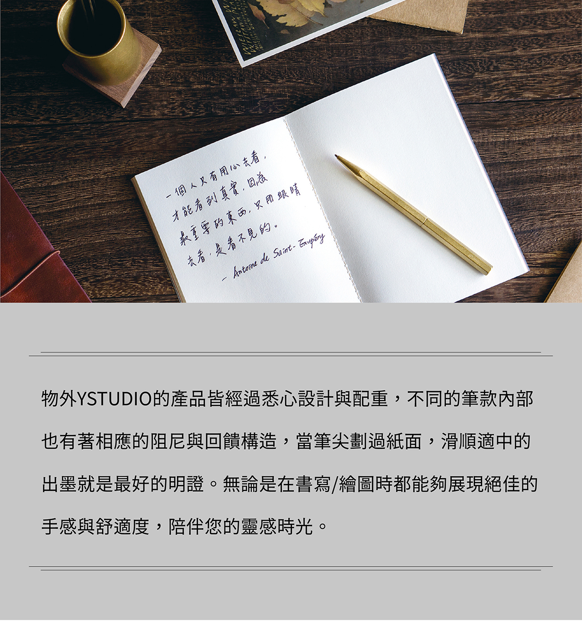 物外YSTUDIO的產品皆經過悉心設計與配重,不同的筆款內部也有著相應的阻尼與回饋構造,當筆尖劃過紙面,滑順適中的出墨就是最好的明證。無論是在書寫/繪圖時都能夠展現絕佳的手感與舒適度,陪伴您的靈感時光。