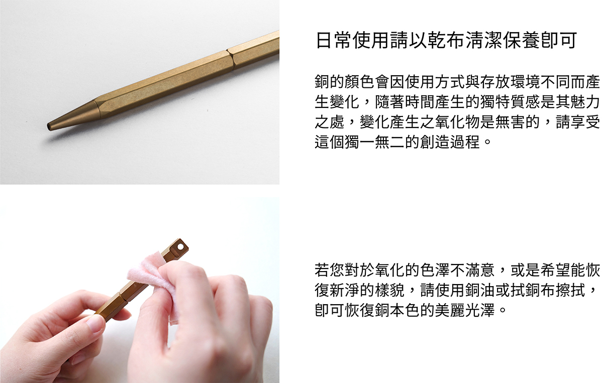 日常使用請以乾布清潔保養即可。銅的顏色會因使用方式與存放環境不同而產生變化,隨著時間產生的獨特質感是其魅力之處,變化產生之氧化物是無害的,請享受這個獨一無二的創造過程。若您對於氧化的色澤不滿意,或是希望能恢復新淨的樣貌,請使用銅油與厚紙巾擦拭,即可恢復銅本色的美麗光澤。