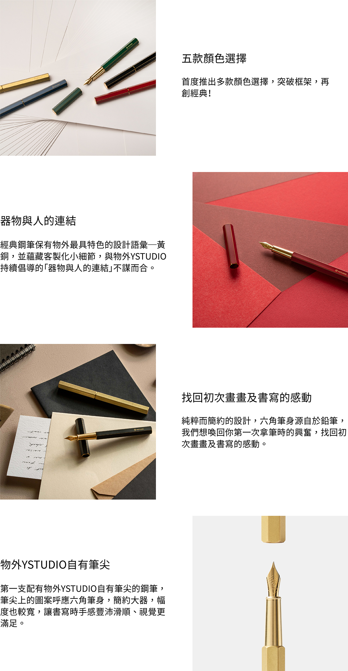 首度推出多款顏色選擇,突破框架,再創經典!經典鋼筆保有物外最具特色的設計語彙─黃銅,並蘊藏客製化小細節,與物外YSTUDIO持續倡導的「器物與人的連結」不謀而合。純粹而簡約的設計,六角筆身源自於鉛筆,我們想喚回你第一次拿筆時的興奮,找回初次畫畫及書寫的感動。第一支配有物外YSTUDIO自有筆尖的鋼筆,筆尖上的圖案呼應六角筆身,簡約大器,幅度也較寬,讓書寫時手感豐沛滑順、視覺更滿足。