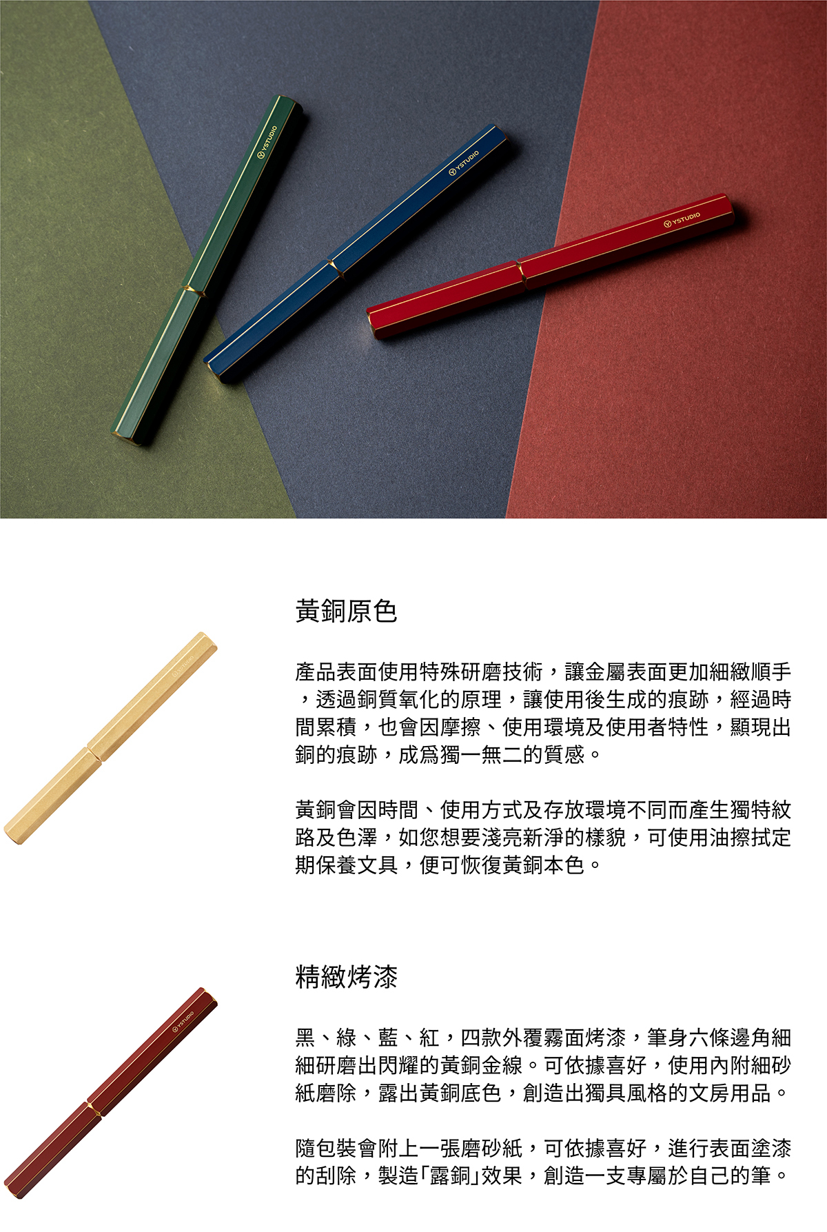 黃銅原色,產品表面使用特殊研磨技術,讓金屬表面更加細緻順手,透過銅質氧化的原理,讓使用後生成的痕跡,經過時間累積,也會因摩擦、使用環境及使用者特性,顯現出銅的痕跡,成為獨一無二的質感。黃銅會因時間、使用方式及存放環境不同而產生獨特紋路及色澤,如您想要淺亮新淨的樣貌,可使用油擦拭定期保養文具,便可恢復黃銅本色。精緻烤漆,黑、綠、藍、紅,四款外覆霧面烤漆,筆身六條邊角細細研磨出閃耀的黃銅金線。可依據喜好,使用內附細砂紙磨除,露出黃銅底色,創造出獨具風格的文房用品。隨包裝會附上一張磨砂紙,可依據喜好,進行表面塗漆的刮除,製造「露銅」效果,創造一支專屬於自己的筆。