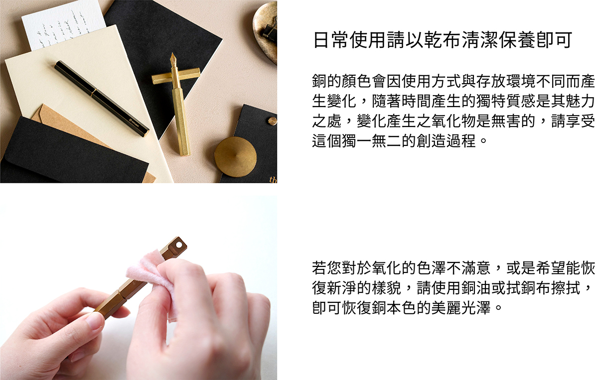 日常使用請以乾布清潔保養即可。銅的顏色會因使用方式與存放環境不同而產生變化,隨著時間產生的獨特質感是其魅力之處,變化產生之氧化物是無害的,請享受這個獨一無二的創造過程。若您對於氧化的色澤不滿意,或是希望能恢復新淨的樣貌,請使用銅油與厚紙巾擦拭,即可恢復銅本色的美麗光澤。
