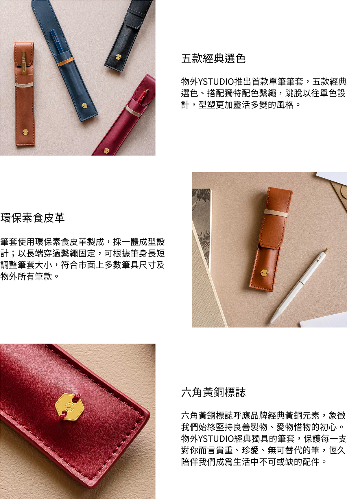 物外YSTUDIO推出首款單筆筆套，五款經典選色、搭配獨特配色繫繩，跳脫以往單色設計，型塑更加靈活多變的風格。筆套使用環保素食皮革製成，採一體成型設計；以長端穿過繫繩固定，可根據筆身長短調整筆套大小，符合市面上多數筆具尺寸及物外所有筆款。六角黃銅標誌呼應品牌經典黃銅元素，象徵我們始終堅持良善製物、愛物惜物的初心。物外YSTUDIO經典獨具的筆套，保護每一支對你而言貴重、珍愛、無可替代的筆，恆久陪伴我們成為生活中不可或缺的配件。