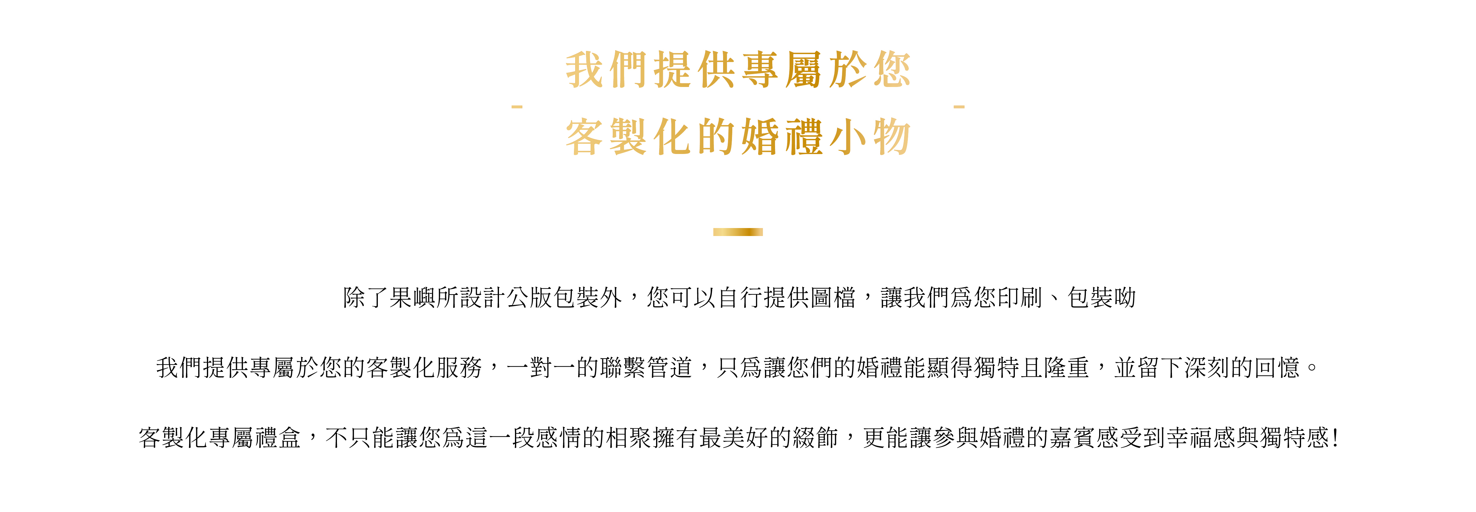 除了果嶼所設計公版包裝外，您可以自行提供圖檔，讓我們為您印刷、包裝呦  我們提供專屬於您的客製化服務，一對一的聯繫管道，只為讓您們的婚禮能顯得獨特且隆重，並留下深刻的回憶。