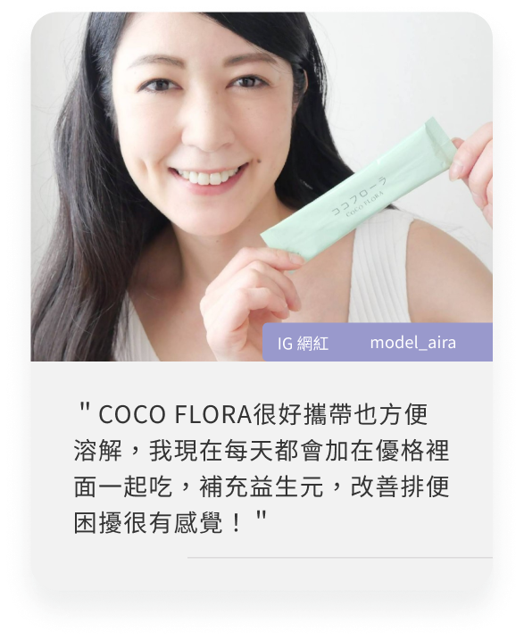 日本網紅心得:＂COCO FLORA很好攜帶也方便溶解，我現在每天都會加在優格裡面一起吃，補充益生元，改善排便困擾很有感覺！＂