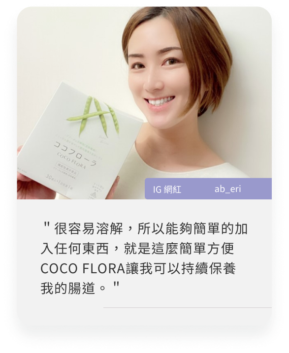 COCOFLORA口口纖關華豆膠益生元PHGG超級纖維，日本網紅心得＂很容易溶解，所以能夠簡單的加入任何東西，就是這麼簡單方便COCO FLORA讓我可以持續保養我的腸道。＂
