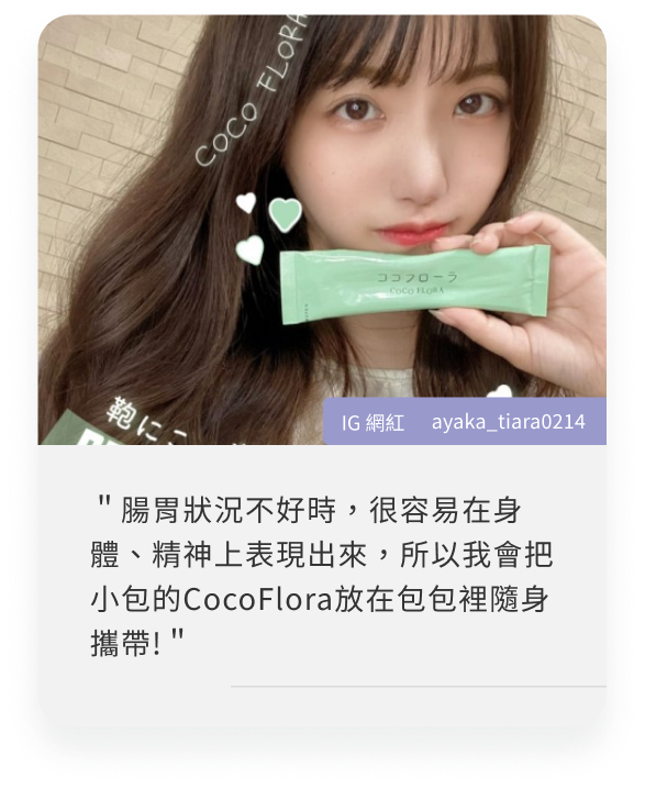 COCOFLORA口口纖關華豆膠益生元PHGG超級纖維，日本網紅心得＂腸胃狀況不好時，很容易在身體、精神上表現出來，所以我會把小包的CocoFlora放在包包裡隨身攜帶!＂