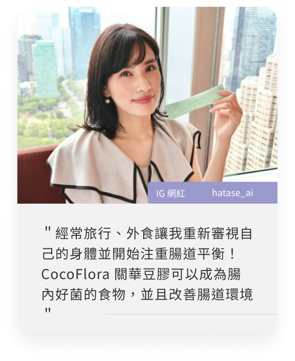 COCOFLORA口口纖關華豆膠益生元PHGG超級纖維，日本網紅心得＂經常旅行、外食讓我重新審視自己的身體並開始注重腸道平衡！CocoFlora 關華豆膠可以成為腸內好菌的食物，並且改善腸道環境＂