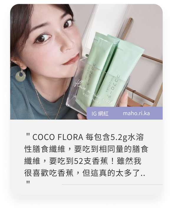 COCOFLORA口口纖關華豆膠益生元PHGG超級纖維，日本網紅心得＂COCO FLORA 每包含5.2g水溶性膳食纖維，要吃到相同量的膳食纖維，要吃到52支香蕉！雖然我很喜歡吃香蕉，但這真的太多了..＂