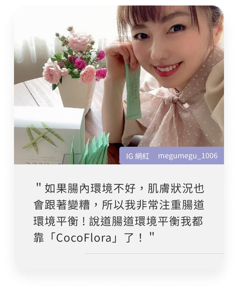 COCOFLORA口口纖關華豆膠益生元PHGG超級纖維，日本網紅心得＂如果腸內環境不好，肌膚狀況也會跟著變糟，所以我非常注重腸道環境平衡 ! 說道腸道環境平衡我都靠「CocoFlora」了！＂