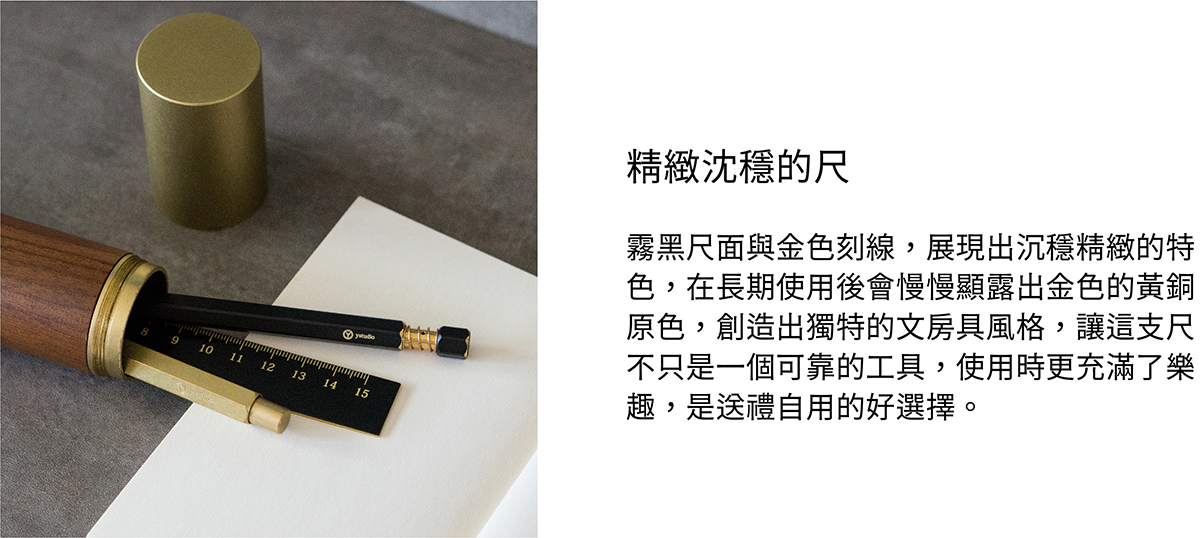 霧黑尺面與金色刻線,展現出沉穩精緻的特色,在長期使用後會慢慢顯露出金色的黃銅原色,創造出獨特的文房具風格,讓這支尺不只是一個可靠的工具,使用時更充滿了樂趣,是送禮自用的好選擇。