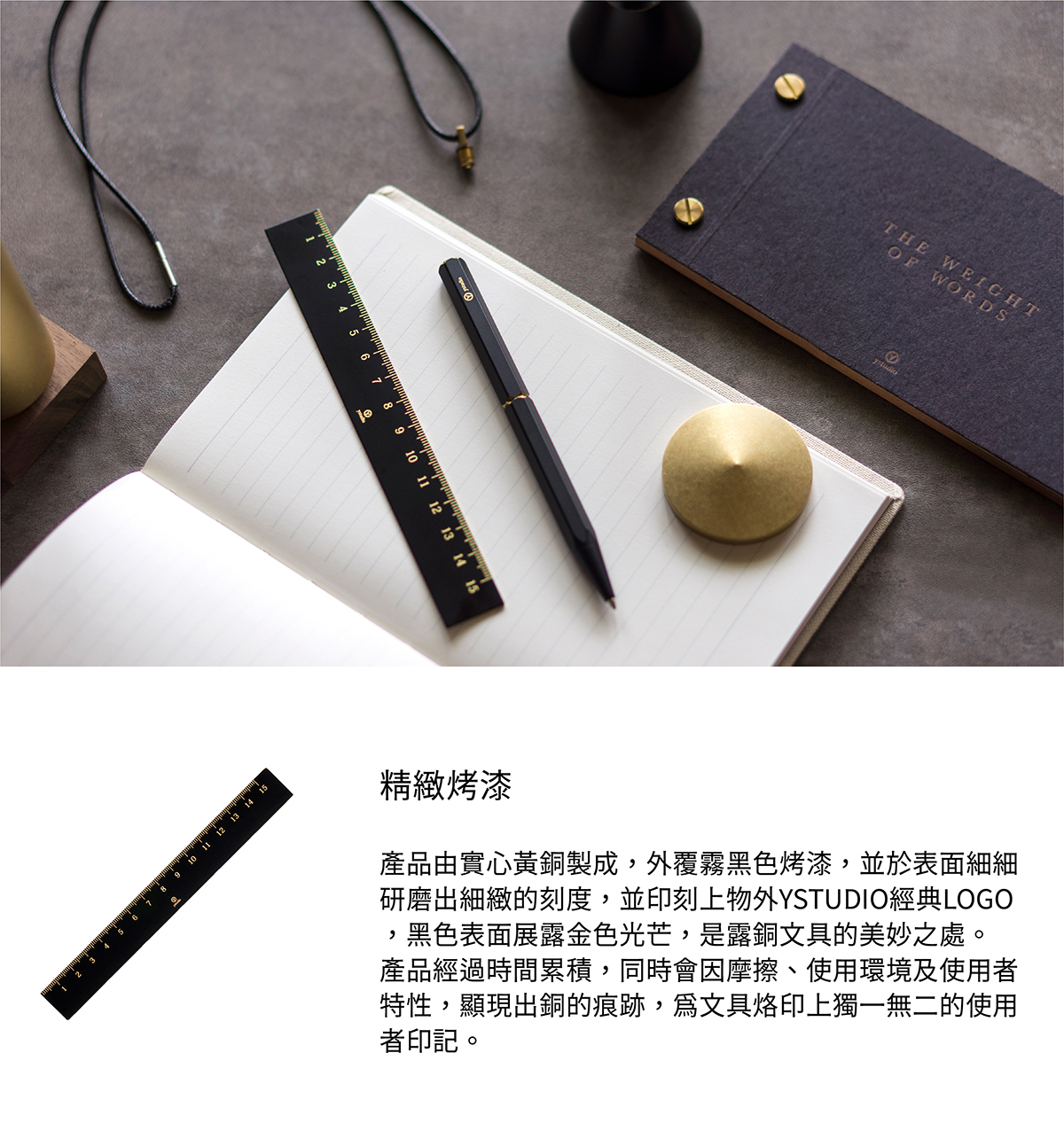 產品由實心黃銅製成,外覆霧黑色烤漆,並於表面細細研磨出細緻的刻度,並印刻上物外YSTUDIO經典LOGO,黑色表面展露金色光芒,是露銅文具的美妙之處。產品經過時間累積,同時會因摩擦、使用環境及使用者特性,顯現出銅的痕跡,為文具烙印上獨一無二的使用者印記。