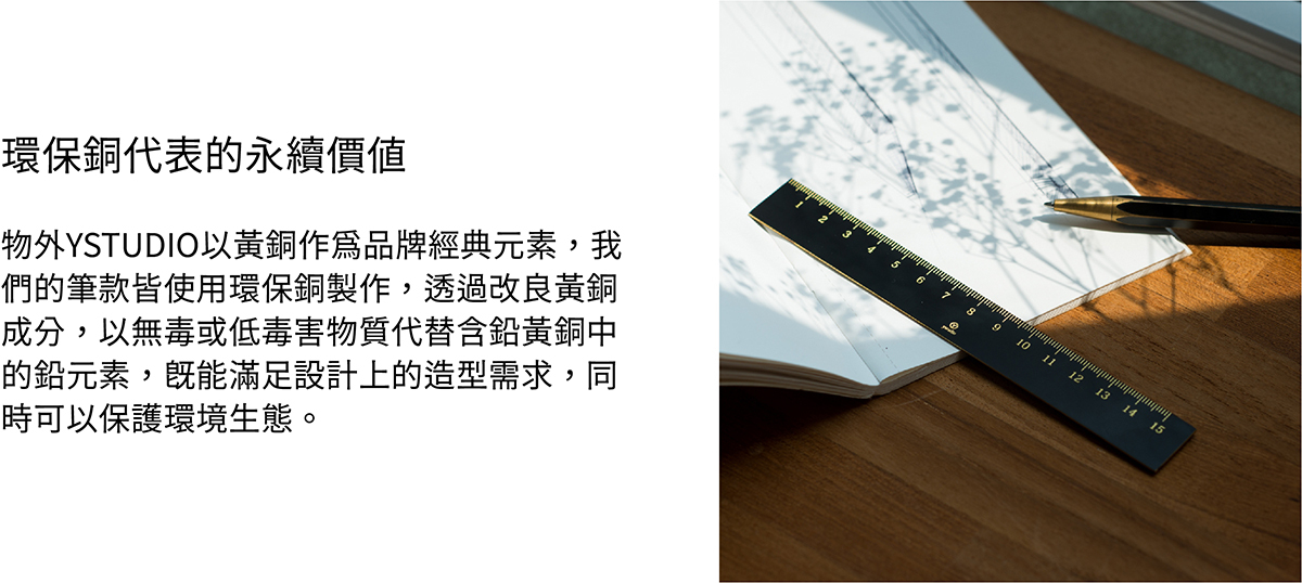 物外YSTUDIO以黃銅作為品牌經典元素,我們的筆款皆使用環保銅製作,透過改良黃銅成分,以無毒或低毒害物質代替含鉛黃銅中的鉛元素,既能滿足設計上的造型需求,同時可以保護環境生態。