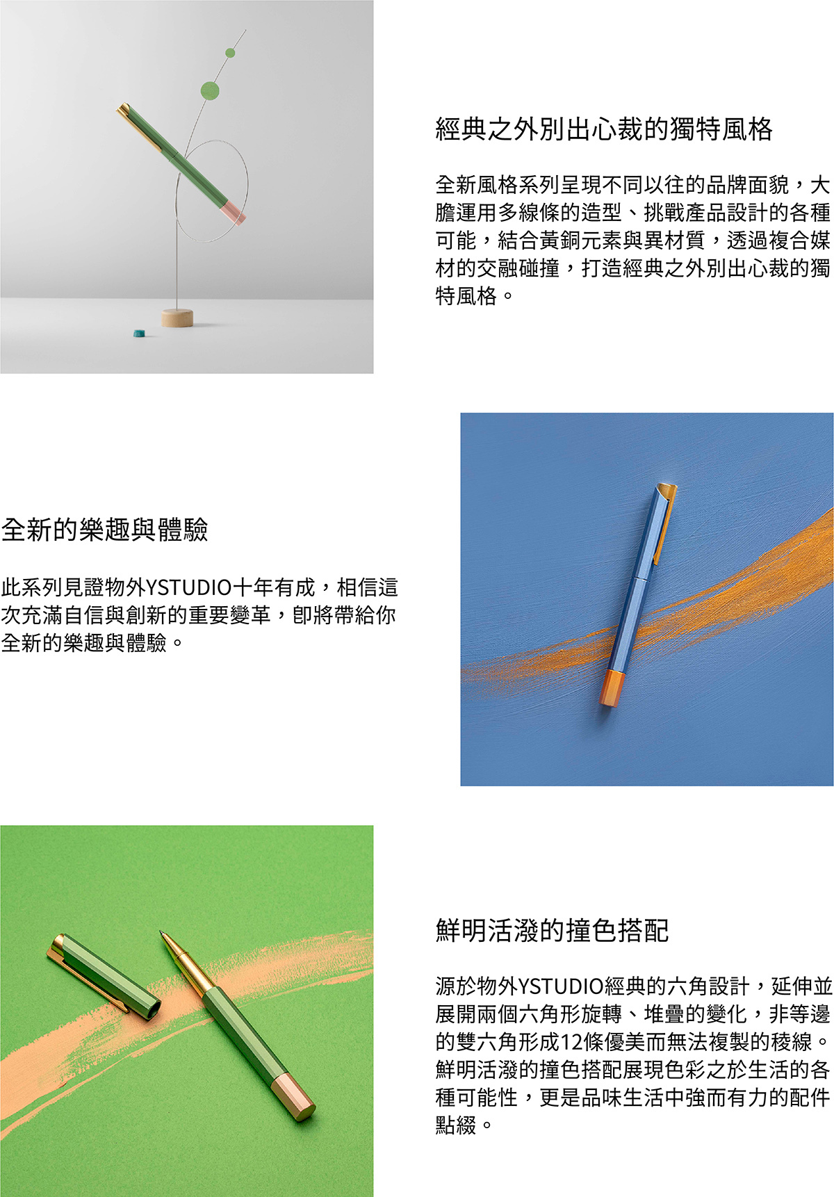 全新風格系列呈現不同以往的品牌面貌,大膽運用多線條的造型、挑戰產品設計的各種可能,結合黃銅元素與異材質,透過複合媒材的交融碰撞,打造經典之外別出心裁的獨特風格。此系列見證物外YSTUDIO十年有成,相信這次充滿自信與創新的重要變革,即將帶給你全新的樂趣與體驗。源於物外YSTUDIO經典的六角設計,延伸並展開兩個六角形旋轉、堆疊的變化,非等邊的雙六角形成12條優美而無法複製的稜線。鮮明活潑的撞色搭配展現色彩之於生活的各種可能性,更是品味生活中強而有力的配件點綴。