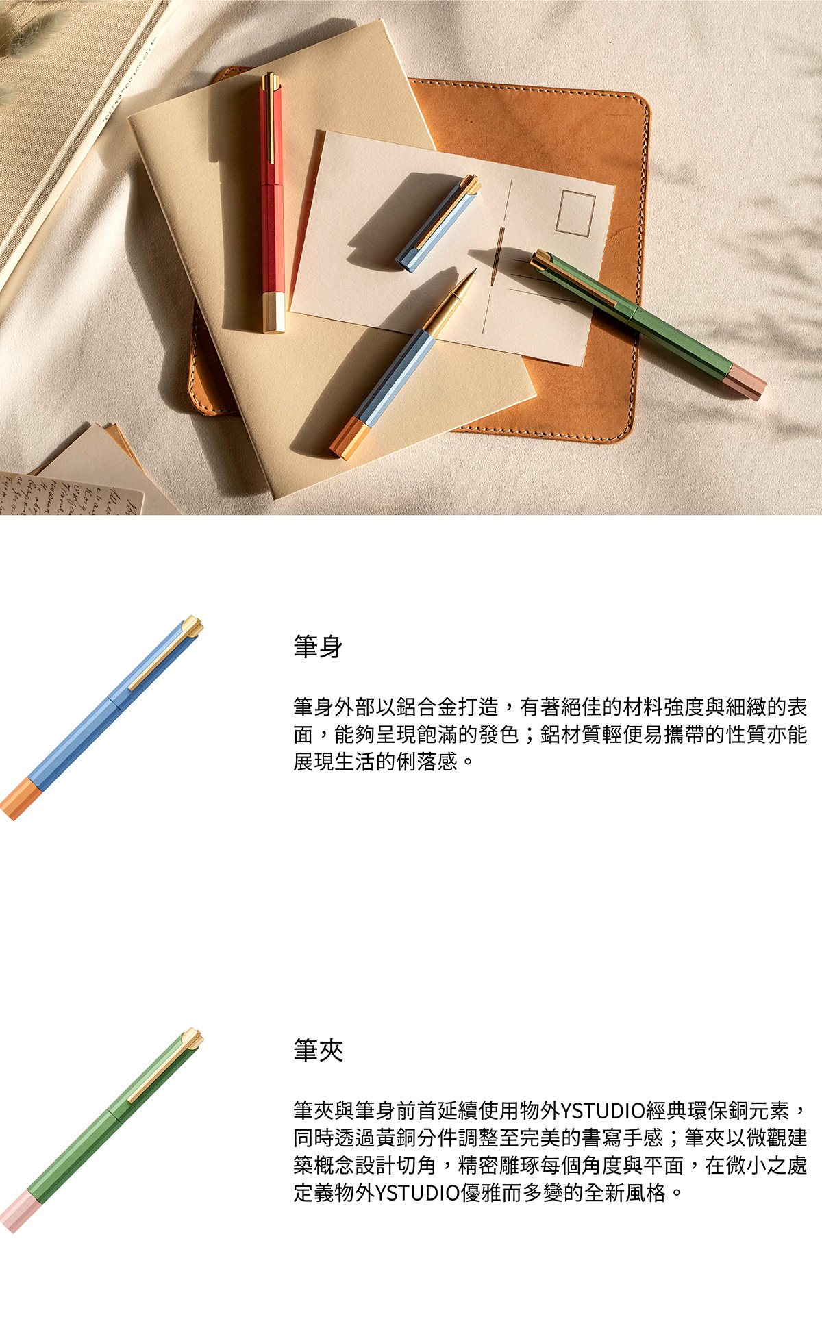 筆身外部以鋁合金打造,有著絕佳的材料強度與細緻的表面,能夠呈現飽滿的發色;鋁材質輕便易攜帶的性質亦能展現生活的俐落感。筆夾與筆身前首延續使用物外YSTUDIO經典環保銅元素,同時透過黃銅分件調整至完美的書寫手感;筆夾以微觀建築概念設計切角,精密雕琢每個角度與平面,在微小之處定義物外YSTUDIO優雅而多變的全新風格。
