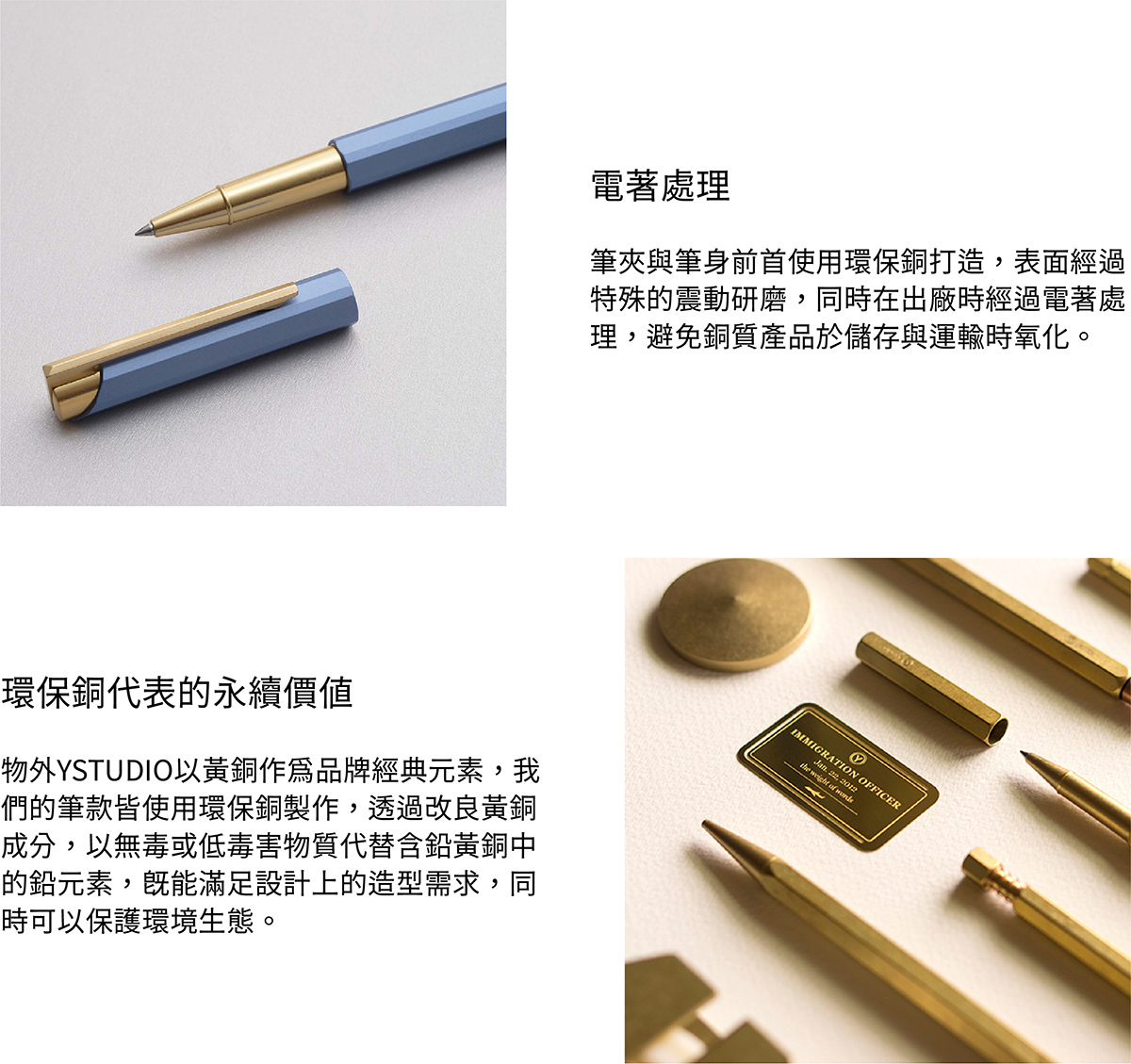 筆夾與筆身前首使用環保銅材質打造,表面經過特殊的震動研磨,同時在出廠時經過電著處理,避免銅質產品於儲存與運輸時氧化。物外YSTUDIO以黃銅作為品牌經典元素,我們的筆款皆使用環保銅製作,透過改良黃銅成分,以無毒或低毒害物質代替含鉛黃銅中的鉛元素,既能滿足設計上的造型需求,同時可以保護環境生態。