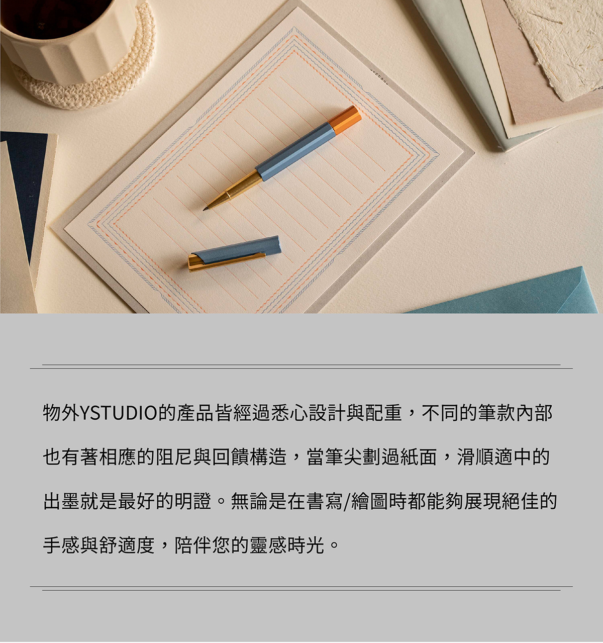 物外YSTUDIO的產品皆經過悉心設計與配重,不同的筆款內部也有著相應的阻尼與回饋構造,當筆尖劃過紙面,滑順適中的出墨就是最好的明證。無論是在書寫/繪圖時都能夠展現絕佳的手感與舒適度,陪伴您的靈感時光。