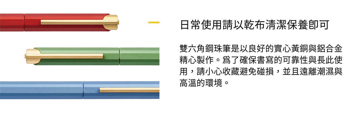 雙六角鋼珠筆是以良好的實心黃銅與鋁合金精心製作。為了確保書寫的可靠性與長此使用,請小心收藏避免碰損,並且遠離潮濕與高溫的環境。