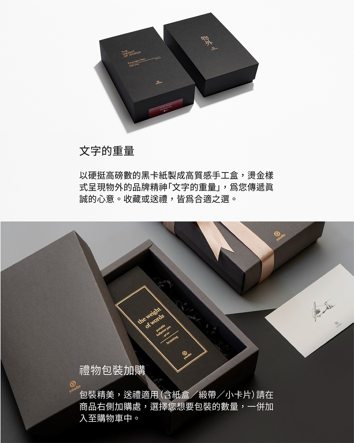 外盒尺寸概念來自厚實的書本,以硬挺高磅數的黑卡紙製成高質感手工盒,燙金樣式呈現物外的品牌精神「文字的重量」,為您傳遞真誠的心意。收藏或送禮,皆為合適之選。【禮物包裝加購】包裝精美,送禮適用(含紙盒/緞帶/小卡片)請在商品右側加購處,選擇您想要包裝的數量,一併加入至購物車中。