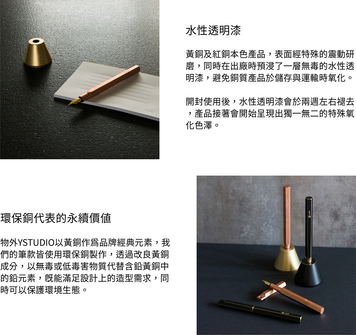 水性透明漆,黃銅及紅銅本色產品,表面經過特殊的震動研磨,同時在出廠時預浸了一層無毒的水性透明漆,避免銅質產品於儲存與運輸時氧化。開封使用後,水性透明漆會於兩週左右褪去,產品接著會開始呈現出獨一無二的特殊氧化色澤。環保銅,物外YSTUDIO以黃銅作為品牌經典元素,我們的筆款皆使用環保銅製作,透過改良黃銅成分,以無毒或低毒害物質代替含鉛黃銅中的鉛元素,既能滿足設計上的造型需求,同時可以保護環境生態。