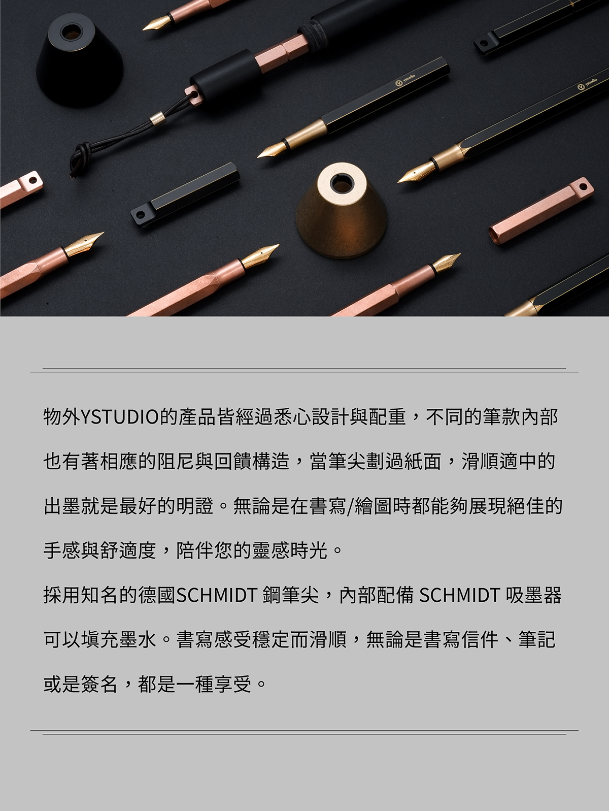物外YSTUDIO的產品皆經過悉心設計與配重,不同的筆款內部也有著相應的阻尼與回饋構造,當筆尖劃過紙面,滑順適中的出墨就是最好的明證。無論是在書寫/繪圖時都能夠展現絕佳的手感與舒適度,陪伴您的靈感時光。採用知名的德國SCHMIDT 鋼筆尖,內部配備 SCHMIDT 吸墨器可以填充墨水。書寫感受穩定而滑順,無論是書寫信件、筆記或是簽名,都是一種享受。筆尖有M、F(歐規)兩種粗細選擇。製造鋼筆尖的SCHMIDT 建議使用 Pelikan, Waterman, Cross…等德系或美系的品牌,濃稠度比較合適的墨水,以獲得最佳的書寫經驗。