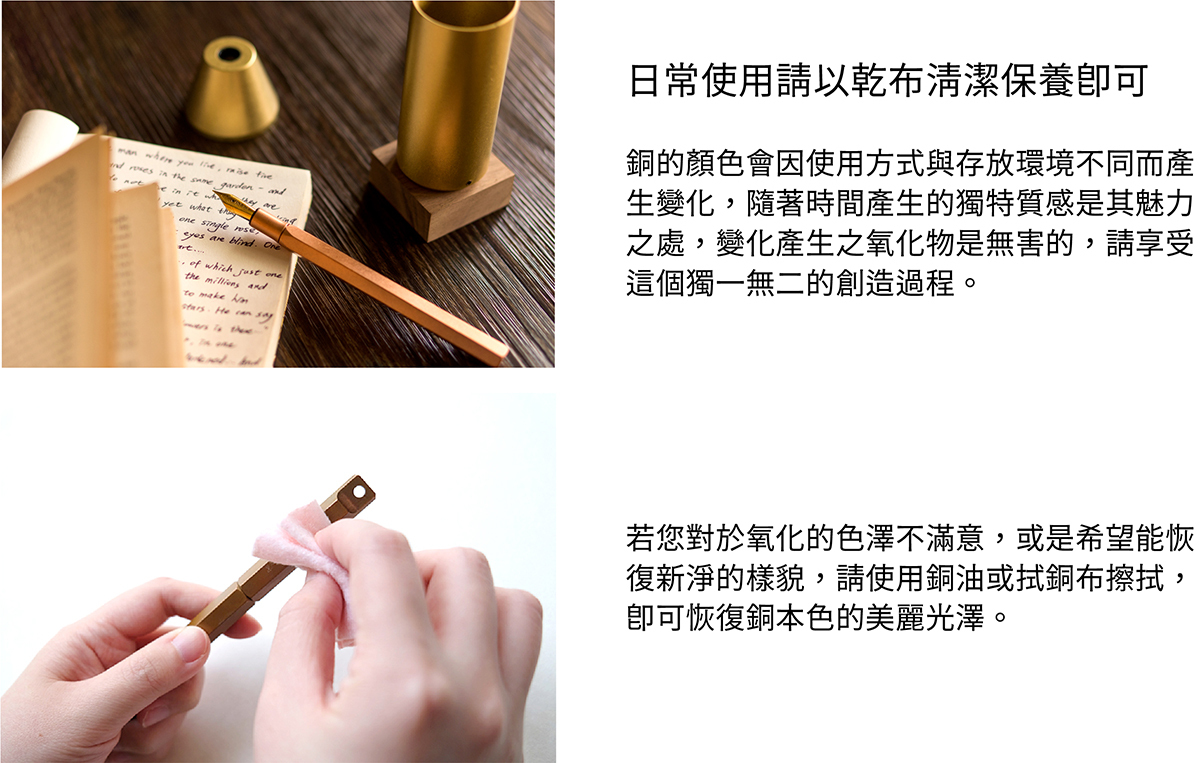 日常使用請以乾布清潔保養即可。銅的顏色會因使用方式與存放環境不同而產生變化,隨著時間產生的獨特質感是其魅力之處,變化產生之氧化物是無害的,請享受這個獨一無二的創造過程。若您對於氧化的色澤不滿意,或是希望能恢復新淨的樣貌,請使用銅油與厚紙巾擦拭,即可恢復銅本色的美麗光澤。