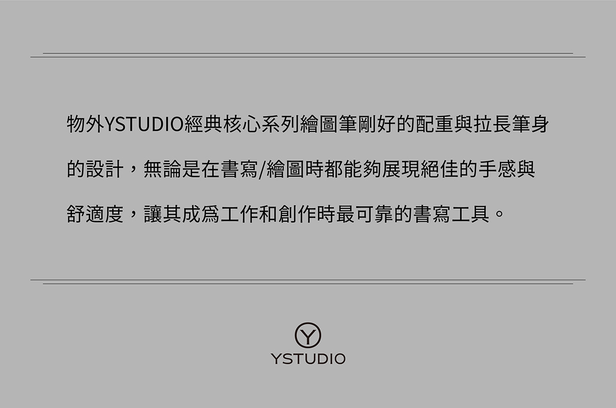 物外YSTUDIO經典核心系列繪圖筆剛好的配重與拉長筆身的設計,無論是在書寫/繪圖時都能夠展現絕佳的手感與舒適度,讓其成為工作和創作時最可靠的書寫工具。