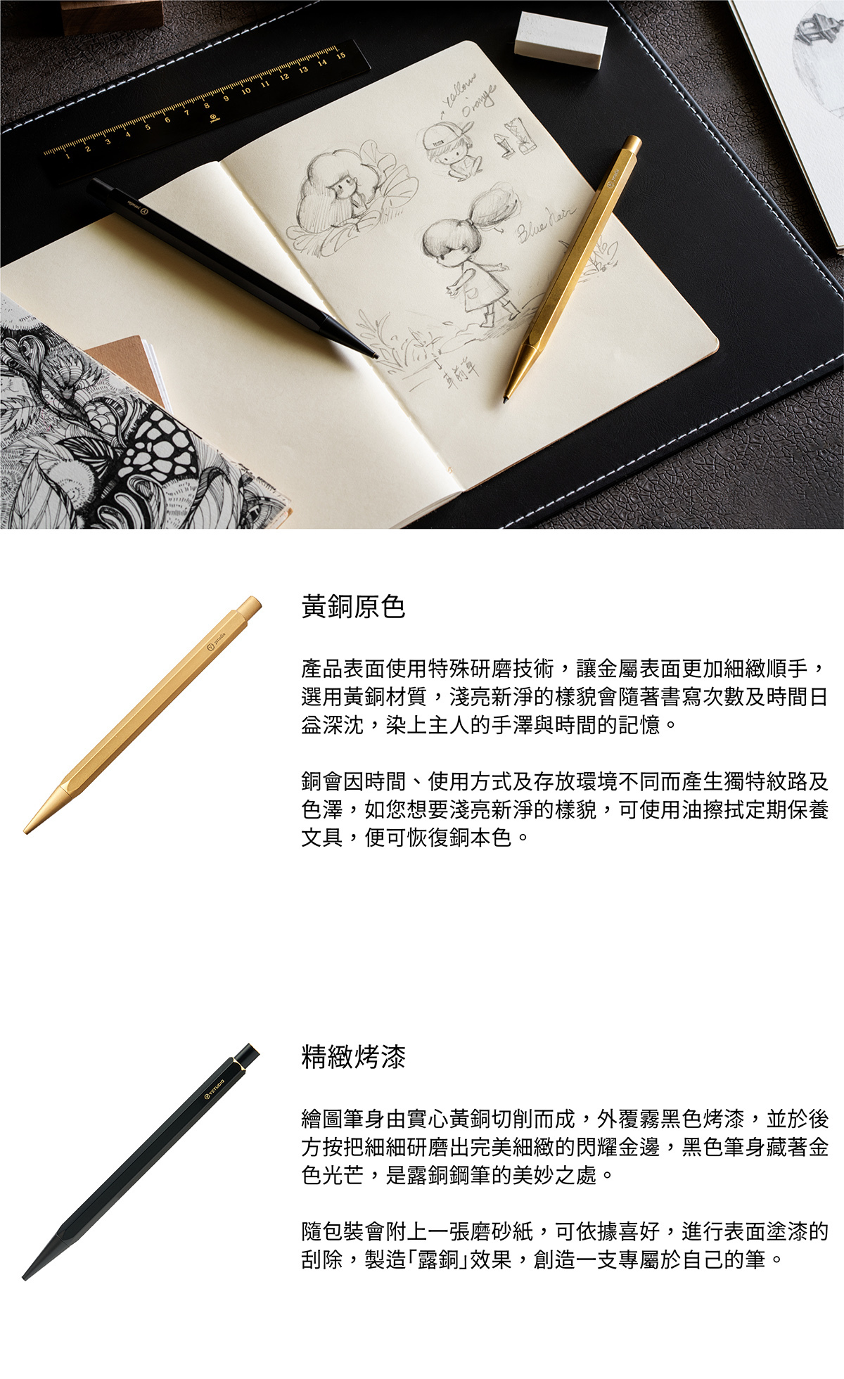 黃銅原色,產品表面使用特殊研磨技術,讓金屬表面更加細緻順手,選用黃銅材質,淺亮新淨的樣貌會隨著書寫次數及時間日益深沈,染上主人的手澤與時間的記憶。銅會因時間、使用方式及存放環境不同而產生獨特紋路及色澤,如您想要淺亮新淨的樣貌,可使用油擦拭定期保養文具,便可恢復銅本色。精緻烤漆,繪圖筆身由實心黃銅切削而成,外覆霧黑色烤漆,並於後方按把細細研磨出完美細緻的閃耀金邊,黑色筆身藏著金色光芒,是露銅鋼筆的美妙之處。隨包裝會附上一張磨砂紙,可依據喜好,進行表面塗漆的刮除,製造「露銅」效果,創造一支專屬於自己的筆。