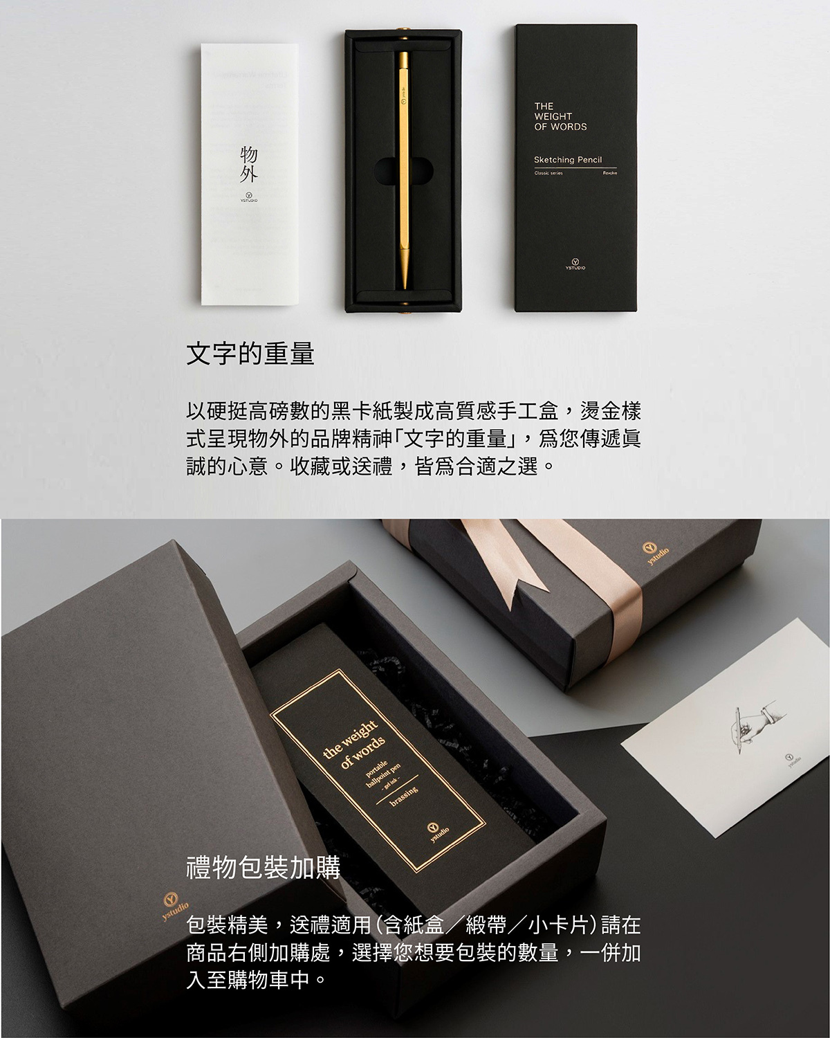 以硬挺高磅數的黑卡紙製成高質感手工盒,燙金樣式呈現物外的品牌精神「文字的重量」,為您傳遞真誠的心意。收藏或送禮,皆為合適之選。【禮物包裝加購】包裝精美,送禮適用(含紙盒/緞帶/小卡片)請在商品右側加購處,選擇您想要包裝的數量,一併加入至購物車中。