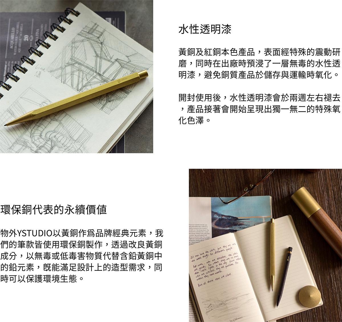水性透明漆,黃銅及紅銅本色產品,表面經過特殊的震動研磨,同時在出廠時預浸了一層無毒的水性透明漆,避免銅質產品於儲存與運輸時氧化。開封使用後,水性透明漆會於兩週左右褪去,產品接著會開始呈現出獨一無二的特殊氧化色澤。環保銅,物外YSTUDIO以黃銅作為品牌經典元素,我們的筆款皆使用環保銅製作,透過改良黃銅成分,以無毒或低毒害物質代替含鉛黃銅中的鉛元素,既能滿足設計上的造型需求,同時可以保護環境生態。