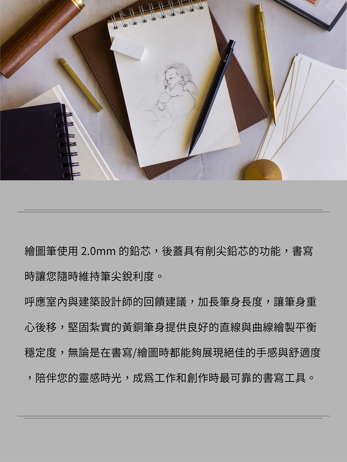 繪圖筆使用 2.0mm 的鉛芯,後蓋具有削尖鉛芯的功能,書寫時讓您隨時維持筆尖銳利度。呼應室內與建築設計師的回饋建議,加長筆身長度,讓筆身重心後移,堅固紮實的黃銅筆身提供良好的直線與曲線繪製平衡穩定度,無論是在書寫/繪圖時都能夠展現絕佳的手感與舒適度,陪伴您的靈感時光,成為工作和創作時最可靠的書寫工具。