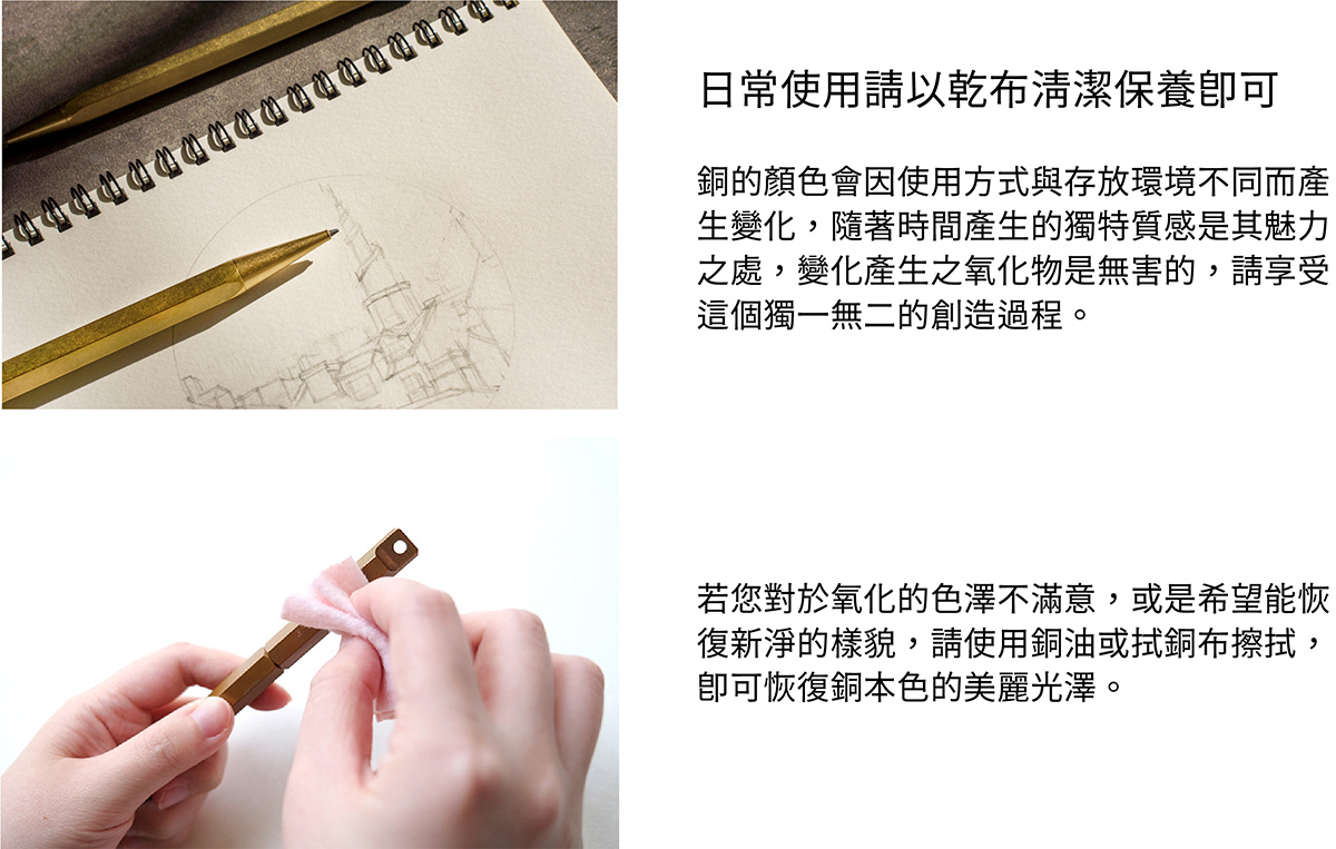 日常使用請以乾布清潔保養即可。銅的顏色會因使用方式與存放環境不同而產生變化,隨著時間產生的獨特質感是其魅力之處,變化產生之氧化物是無害的,請享受這個獨一無二的創造過程。若您對於氧化的色澤不滿意,或是希望能恢復新淨的樣貌,請使用銅油與厚紙巾擦拭,即可恢復銅本色的美麗光澤。